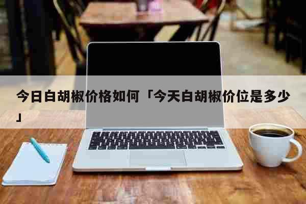 今日白胡椒价格如何「今天白胡椒价位是多少」