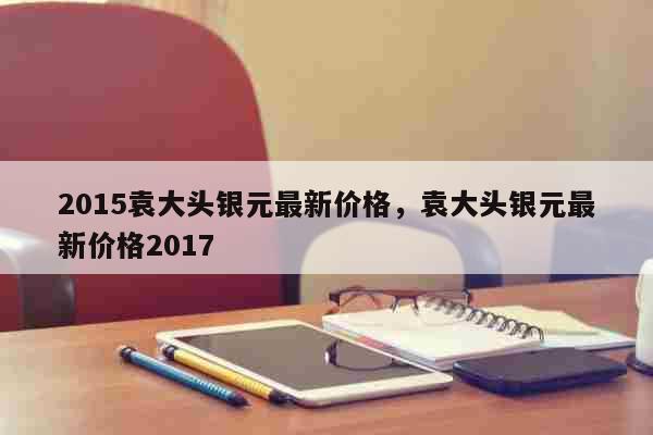 2015袁大头银元最新价格，袁大头银元最新价格2017