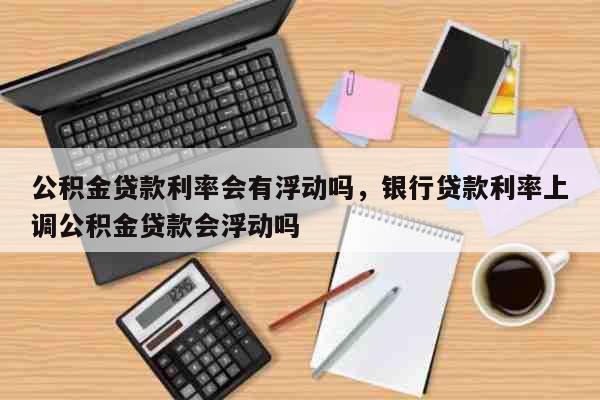 公积金贷款利率会有浮动吗，银行贷款利率上调公积金贷款会浮动吗