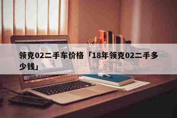 领克02二手车价格「18年领克02二手多少钱」