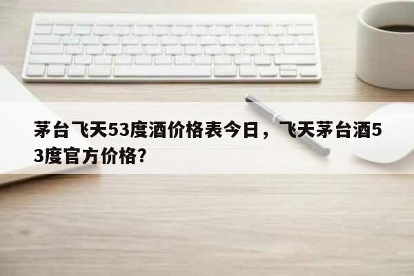 茅台飞天53度酒价格表今日，飞天茅台酒53度官方价格？