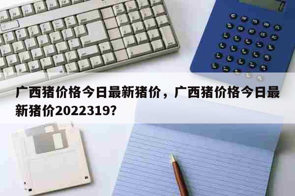 广西猪价格今日最新猪价，广西猪价格今日最新猪价2022319？