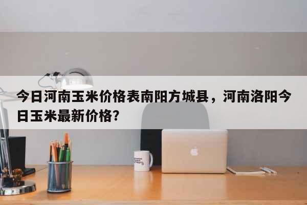 今日河南玉米价格表南阳方城县，河南洛阳今日玉米最新价格？