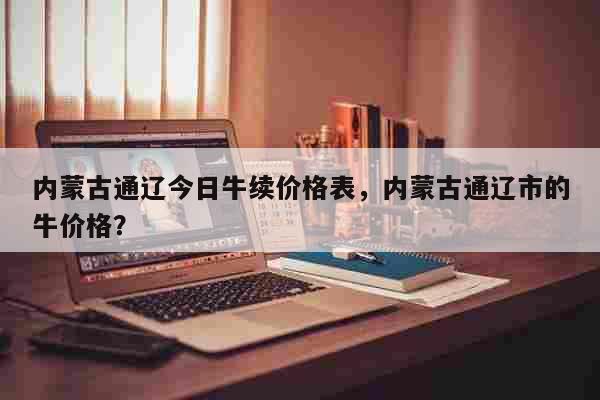 内蒙古通辽今日牛续价格表，内蒙古通辽市的牛价格？