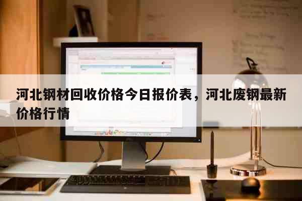 河北钢材回收价格今日报价表，河北废钢最新价格行情